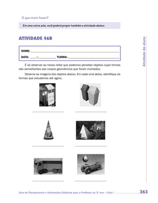 O que mais fazer?

   Em uma outra aula, você poderá propor também a atividade abaixo:



ATIVIDADE 46B




                                                                                     Atividade do aluno
  NOME: __________________________________________________________________________

  DATA: _____ /_______________ TURMA: ___________________________________________

    É só observar ao nosso redor que podemos perceber objetos cujas formas
são semelhantes aos corpos geométricos que foram montados.
    Observe as imagens dos objetos abaixo. Em cada uma delas, identifique as
formas que estudamos até agora.




Guia de Planejamento e Orientações Didáticas para o Professor do 3O ano – Ciclo I    363
 