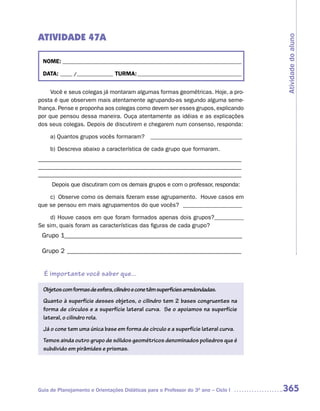 ATIVIDADE 47A




                                                                                     Atividade do aluno
  NOME: __________________________________________________________________________

  DATA: _____ /_______________ TURMA: ___________________________________________


     Você e seus colegas já montaram algumas formas geométricas. Hoje, a pro-
posta é que observem mais atentamente agrupando-as segundo alguma seme-
lhança. Pense e proponha aos colegas como devem ser esses grupos, explicando
por que pensou dessa maneira. Ouça atentamente as idéias e as explicações
dos seus colegas. Depois de discutirem e chegarem num consenso, responda:

     a) Quantos grupos vocês formaram?          _______________________________

     b) Descreva abaixo a característica de cada grupo que formaram.
_______________________________________________________________
_______________________________________________________________
_______________________________________________________________
     Depois que discutiram com os demais grupos e com o professor, responda:

    c) Observe como os demais fizeram esse agrupamento. Houve casos em
que se pensou em mais agrupamentos do que vocês? ____________________

    d) Houve casos em que foram formados apenas dois grupos?__________
Se sim, quais foram as características das figuras de cada grupo?
 Grupo 1_______________________________________________________

 Grupo 2 ______________________________________________________


  É importante você saber que...

  Objetos com formas de esfera, cilindro e cone têm superfícies arredondadas.
  Quanto à superfície desses objetos, o cilindro tem 2 bases congruentes na
  forma de círculos e a superfície lateral curva. Se o apoiamos na superfície
  lateral, o cilindro rola.
  Já o cone tem uma única base em forma de círculo e a superfície lateral curva.
  Temos ainda outro grupo de sólidos geométricos denominados poliedros que é
  subdivido em pirâmides e prismas.




Guia de Planejamento e Orientações Didáticas para o Professor do 3O ano – Ciclo I    365
 
