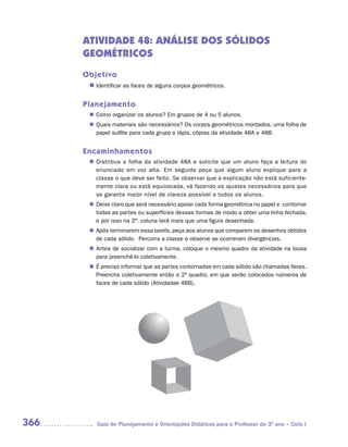 ATIVIDADE 48: ANÁLISE DOS SÓLIDOS
      GEOMÉTRICOS
      Objetivo
       n	
        Identificar as faces de alguns corpos geométricos.


      Planejamento
        Como organizar os alunos? Em grupos de 4 ou 5 alunos.
       n	
        Quais materiais são necessários? Os corpos geométricos montados, uma folha de
       n	
        papel sulfite para cada grupo e lápis, cópias da atividade 48A e 48B.


      Encaminhamentos
        Distribua a folha da atividade 48A e solicite que um aluno faça a leitura do
       n	
        enunciado em voz alta. Em seguida peça que algum aluno explique para a
        classe o que deve ser feito. Se observar que a explicação não está suficiente-
        mente clara ou está equivocada, vá fazendo os ajustes necessários para que
        se garanta maior nível de clareza possível a todos os alunos.
        Deixe claro que será necessário apoiar cada forma geométrica no papel e contornar
       n	
        todas as partes ou superfícies dessas formas de modo a obter uma linha fechada,
        e por isso na 2ª. coluna terá mais que uma figura desenhada.
        Após terminarem essa tarefa, peça aos alunos que comparem os desenhos obtidos
       n	
        de cada sólido. Percorra a classe e observe se ocorreram divergências.
        Antes de socializar com a turma, coloque o mesmo quadro da atividade na lousa
       n	
        para preenchê-lo coletivamente.
       n	 preciso informar que as partes contornadas em cada sólido são chamadas faces.
        É
        Preencha coletivamente então o 2º quadro, em que serão colocados números de
        faces de cada sólido (Atividadae 48B).




366      Guia de Planejamento e Orientações Didáticas para o Professor do 3O ano – Ciclo I
 