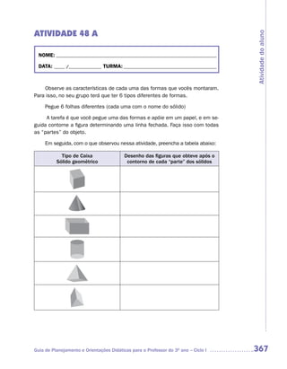 ATIVIDADE 48 A




                                                                                     Atividade do aluno
  NOME: __________________________________________________________________________

  DATA: _____ /_______________ TURMA: ___________________________________________



    Observe as características de cada uma das formas que vocês montaram.
Para isso, no seu grupo terá que ter 6 tipos diferentes de formas.

     Pegue 6 folhas diferentes (cada uma com o nome do sólido)

     A tarefa é que você pegue uma das formas e apóie em um papel, e em se-
guida contorne a figura determinando uma linha fechada. Faça isso com todas
as “partes” do objeto.

     Em seguida, com o que observou nessa atividade, preencha a tabela abaixo:

            Tipo de Caixa                 Desenho das figuras que obteve após o
          Sólido geométrico                contorno de cada “parte” dos sólidos




Guia de Planejamento e Orientações Didáticas para o Professor do 3O ano – Ciclo I    367
 