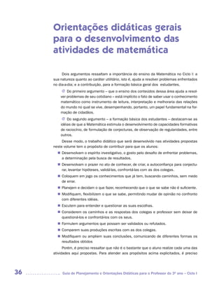 Orientações didáticas gerais
     para o desenvolvimento das
     atividades de matemática

          Dois argumentos ressaltam a importância do ensino da Matemática no Ciclo I: a
     sua natureza quanto ao caráter utilitário, isto é, ajuda a resolver problemas enfrentados
     no dia-a-dia; e a contribuição, para a formação básica geral dos estudantes.
          J Do primeiro argumento – que o ensino dos conteúdos dessa área ajuda a resol-
         ver problemas de seu cotidiano – está implícito o fato de saber usar o conhecimento
         matemático como instrumento de leitura, interpretação e melhoraria das relações
         do mundo no qual se vive, desempenhando, portanto, um papel fundamental na for-
         mação de cidadãos.
          J Do segundo argumento – a formação básica dos estudantes – destacam-se as
         idéias de que a Matemática estimula o desenvolvimento de capacidades formativas
         de raciocínio, de formulação de conjecturas, de observação de regularidades, entre
         outros.
          Desse modo, o trabalho didático que será desenvolvido nas atividades propostas
     neste volume tem o propósito de contribuir para que os alunos:
        Desenvolvam o espírito investigativo, o gosto pelo desafio de enfrentar problemas,
       n	
        a determinação pela busca de resultados.
        Desenvolvam o prazer no ato de conhecer, de criar, a autoconfiança para conjectu-
       n	
        rar, levantar hipóteses, validá-las, confrontá-las com as dos colegas.
        Coloquem em jogo os conhecimentos que já tem, buscando caminhos, sem medo
       n	
        de errar.
        Planejem e decidam o que fazer, reconhecendo que o que se sabe não é suficiente.
       n	
        Modifiquem, flexibilizem o que se sabe, permitindo mudar de opinião no confronto
       n	
        com diferentes idéias.
        Escutem para entender e questionar as suas escolhas.
       n	
        Considerem os caminhos e as respostas dos colegas e professor sem deixar de
       n	
        questioná-los e confrontá-los com os seus.
        Formulem argumentos que possam ser validados ou refutados.
       n	
        Comparem suas produções escritas com as dos colegas.
       n	
        Modifiquem ou ampliem suas conclusões, comunicando de diferentes formas os
       n	
        resultados obtidos
           Porém, é preciso ressaltar que não é o bastante que o aluno realize cada uma das
     atividades aqui propostas. Para atender aos propósitos acima explicitados, é preciso




36        Guia de Planejamento e Orientações Didáticas para o Professor do 3O ano – Ciclo I
 