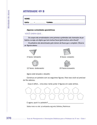 ATIVIDADE 49 B
Atividade do aluno



                      NOME: __________________________________________________________________________

                      DATA: _____ /_______________ TURMA: ___________________________________________



                         Algumas curiosidades geométricas

                       VOCÊ SABIA QUE...
                            Os corpos não arredondados como prismas e pirâmides são chamados de po-
                      liedros, ou seja, um objeto que tem muitas faces (poli=muitos, edro=face)?
                           Os poliedros são denominados pelo número de faces que o compõem. Observe
                      as figuras abaixo:




                         4 faces: tetraedro                             8 faces: octaedro




                         12 faces: dodecaedro                          20 faces:icosaedro


                         Agora está lançado o desafio:

                           Construa um poliedro com as seguintes figuras. Para isso você vai precisar
                     de fita adesiva.

                           Esse é difícil... Uma dica: tente juntar 3 figuras em cada vértice.




                         E agora, qual é o poliedro?________________________________________

                         Saiba mais no site: pt.wikipedia.org/wiki/Sólidos_Platónicos




370                       Guia de Planejamento e Orientações Didáticas para o Professor do 3O ano – Ciclo I
 