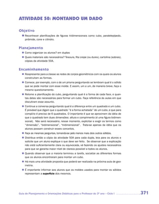 ATIVIDADE 50: MONTANDO UM DADO

Objetivo
  n	
   Reconhecer planificações de figuras tridimensionais como cubo, paralelepípedo,
     pirâmide, cone e cilindro.


Planejamento
   Como organizar os alunos? em duplas
  n	
   Quais materiais são necessários? Tesoura, fita crepe (ou durex), cartolina (sobras),
  n	
   cópias da atividade 50A.


Encaminhamento
   Reapresente para a classe as redes de corpos geométricos com os quais os alunos
  n	
   construíram as formas.
   Comece, por exemplo, com o de um prisma perguntando se lembram qual é o sólido
  n	
   que se pode montar com esse molde. E assim, um a um, de maneira breve, faça o
   mesmo questionamento.
   Retome a planificação do cubo, perguntando qual é a forma de cada face, e quan-
  n	
   tas delas são necessárias para formar um cubo. Faça referência às aulas em que
   discutiram esse assunto.
   Continue a conversa perguntando qual é a diferença entre um quadrado e um cubo.
  n	
   É provável que digam que o quadrado ”é a forma achatada” de um cubo, e que para
   compô-lo é preciso de 6 quadrados. O importante é que se aproximem da idéia de
   que o quadrado tem duas dimensões: altura e comprimento (é uma figura bidimen-
   sional). Não será necessário, nesse momento, explicitar e exigir os termos como
   “dimensão”, “bidimensional”, “tridimensional”. Trata-se apenas da idéia que os
   alunos possam construir esses conceitos.
   Faça as mesmas perguntas, tomando-se pelo menos mais dois outros sólidos.
  n	
   Distribua então a cópia da atividade 50A para cada dupla, leia para os alunos e
  n	
   solicite que um aluno explique o que deve ser feito. Se observar que a explicação
   não está suficientemente clara ou equivocada, vá fazendo os ajustes necessários
   para que se garanta maior nível de clareza possível a todos os alunos.
   Quando observar que a maioria terminou a tarefa, socialize as diferentes formas
  n	
   que os alunos encontraram para montar um cubo.
  n	 mais uma atividade proposta que poderá ser realizada na próxima aula de geo-
   Há
   metria.
  n	 importante informar aos alunos que os moldes usados para montar os sólidos
   É
   representam a superfície dos mesmos.




Guia de Planejamento e Orientações Didáticas para o Professor do 3O ano – Ciclo I         371
 