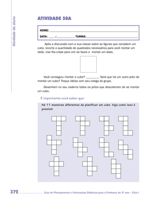 ATIVIDADE 50A
Atividade do aluno



                      NOME: __________________________________________________________________________

                      DATA: _____ /_______________ TURMA: ___________________________________________

                          Após a discussão com a sua classe sobre as figuras que compõem um
                     cubo, recorte a quantidade de quadrados necessários para você montar um
                     dado. Use fita crepe para unir as faces e montar um dado.




                         Você conseguiu montar o cubo? _________ Será que há um outro jeito de
                     montar um cubo? Troque idéias com seu colega do grupo.

                         Desenhem no seu caderno todos os jeitos que descobriram de se montar
                     um cubo.

                       É importante você saber que:
                       Há 11 maneiras diferentes de planificar um cubo. Veja como isso é
                       possível:




372                      Guia de Planejamento e Orientações Didáticas para o Professor do 3O ano – Ciclo I
 