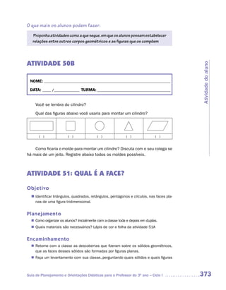 O que mais os alunos podem fazer:
   Proponha atividades como a que segue, em que os alunos possam estabelecer
   relações entre outros corpos geométricos e as figuras que os compõem




ATIVIDADE 50B




                                                                                          Atividade do aluno
 NOME: __________________________________________________________________________

 DATA: _____ /_______________ TURMA: ___________________________________________


     Você se lembra do cilindro?

     Qual das figuras abaixo você usaria para montar um cilindro?




       ( )              ( )               ( )              ( )               ( )


    Como ficaria o molde para montar um cilindro? Discuta com o seu colega se
há mais de um jeito. Registre abaixo todos os moldes possíveis.



ATIVIDADE 51: QUAL É A FACE?

Objetivo
  n	
   Identificar triângulos, quadrados, retângulos, pentágonos e círculos, nas faces pla-
     nas de uma figura tridimensional.


Planejamento
   Como organizar os alunos? Inicialmente com a classe toda e depois em duplas.
  n	
   Quais materiais são necessários? Lápis de cor e folha da atividade 51A
  n	


Encaminhamento
   Retome com a classe as descobertas que fizeram sobre os sólidos geométricos,
  n	
   que as faces desses sólidos são formadas por figuras planas.
   Faça um levantamento com sua classe, perguntando quais sólidos e quais figuras
  n	



Guia de Planejamento e Orientações Didáticas para o Professor do 3O ano – Ciclo I         373
 