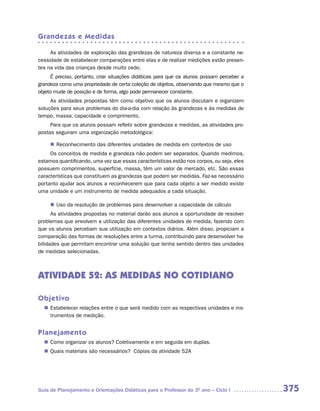 Grandezas e Medidas

     As atividades de exploração das grandezas de natureza diversa e a constante ne-
cessidade de estabelecer comparações entre elas e de realizar medições estão presen-
tes na vida das crianças desde muito cedo.
     É preciso, portanto, criar situações didáticas para que os alunos possam perceber a
grandeza como uma propriedade de certa coleção de objetos, observando que mesmo que o
objeto mude de posição e de forma, algo pode permanecer constante.
     As atividades propostas têm como objetivo que os alunos discutam e organizem
soluções para seus problemas do dia-a-dia com relação às grandezas e às medidas de
tempo, massa, capacidade e comprimento.
     Para que os alunos possam refletir sobre grandezas e medidas, as atividades pro-
postas seguiram uma organização metodológica:

      Reconhecimento das diferentes unidades de medida em contextos de uso
     n	
     Os conceitos de medida e grandeza não podem ser separados. Quando medimos,
estamos quantificando, uma vez que essas características estão nos corpos, ou seja, eles
possuem comprimentos, superfície, massa, têm um valor de mercado, etc. São essas
características que constituem as grandezas que podem ser medidas. Faz-se necessário
portanto ajudar aos alunos a reconhecerem que para cada objeto a ser medido existe
uma unidade e um instrumento de medida adequados a cada situação.

     n	 da resolução de problemas para desenvolver a capacidade de cálculo
      Uso
      As atividades propostas no material darão aos alunos a oportunidade de resolver
problemas que envolvem a utilização das diferentes unidades de medida, fazendo com
que os alunos percebam sua utilização em contextos diários. Além disso, propiciam a
comparação das formas de resoluções entre a turma, contribuindo para desenvolver ha-
bilidades que permitam encontrar uma solução que tenha sentido dentro das unidades
de medidas selecionadas.



ATIVIDADE 52: AS MEDIDAS NO COTIDIANO

Objetivo
   Estabelecer relações entre o que será medido com as respectivas unidades e ins-
  n	
   trumentos de medição.


Planejamento
   Como organizar os alunos? Coletivamente e em seguida em duplas.
  n	
   Quais materiais são necessários? Cópias da atividade 52A
  n	




Guia de Planejamento e Orientações Didáticas para o Professor do 3O ano – Ciclo I          375
 