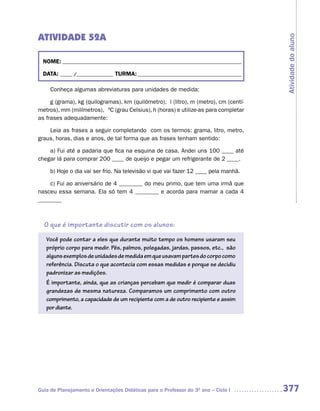 ATIVIDADE 52A




                                                                                      Atividade do aluno
  NOME: __________________________________________________________________________

  DATA: _____ /_______________ TURMA: ___________________________________________

     Conheça algumas abreviaturas para unidades de medida:

     g (grama), kg (quilogramas), km (quilômetro), l (litro), m (metro), cm (centí-
metros), mm (milímetros), ºC (grau Celsius), h (horas) e utilize-as para completar
as frases adequadamente:

    Leia as frases a seguir completando com os termos: grama, litro, metro,
graus, horas, dias e anos, de tal forma que as frases tenham sentido:

    a) Fui até a padaria que fica na esquina de casa. Andei uns 100 ____ até
chegar lá para comprar 200 ____ de queijo e pegar um refrigerante de 2 ____.

     b) Hoje o dia vai ser frio. Na televisão vi que vai fazer 12 ____ pela manhã.

    c) Fui ao aniversário de 4 ________ do meu primo, que tem uma irmã que
nasceu essa semana. Ela só tem 4 ________ e acorda para mamar a cada 4
________



  O que é importante discutir com os alunos:

   Você pode contar a eles que durante muito tempo os homens usaram seu
   próprio corpo para medir. Pés, palmos, polegadas, jardas, passos, etc., são
   alguns exemplos de unidades de medida em que usavam partes do corpo como
   referência. Discuta o que acontecia com essas medidas e porque se decidiu
   padronizar as medições.
   É importante, ainda, que as crianças percebam que medir é comparar duas
   grandezas de mesma natureza. Comparamos um comprimento com outro
   comprimento, a capacidade de um recipiente com a de outro recipiente e assim
   por diante.




Guia de Planejamento e Orientações Didáticas para o Professor do 3O ano – Ciclo I     377
 