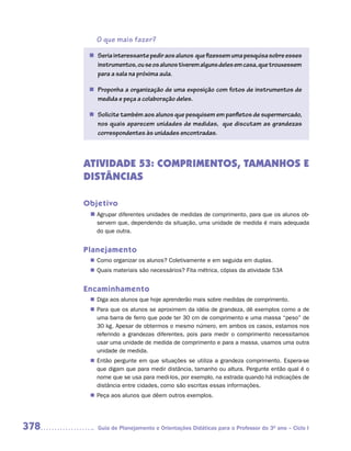 O que mais fazer?

       n	 eria interessante pedir aos alunos que fizessem uma pesquisa sobre esses
         S
         	
         instrumentos, ou se os alunos tiverem alguns deles em casa, que trouxessem
         para a sala na próxima aula.

       n	 roponha a organização de uma exposição com fotos de instrumentos de
         P
         	
         medida e peça a colaboração deles.

       n	 olicite também aos alunos que pesquisem em panfletos de supermercado,
         S
         	
         nos quais aparecem unidades de medidas, que discutam as grandezas
         correspondentes às unidades encontradas.



      ATIVIDADE 53: COMPRIMENTOS, TAMANHOS E
      DISTÂNCIAS

      Objetivo
       n	
        Agrupar diferentes unidades de medidas de comprimento, para que os alunos ob-
         servem que, dependendo da situação, uma unidade de medida é mais adequada
         do que outra.


      Planejamento
        Como organizar os alunos? Coletivamente e em seguida em duplas.
       n	
        Quais materiais são necessários? Fita métrica, cópias da atividade 53A
       n	


      Encaminhamento
        Diga aos alunos que hoje aprenderão mais sobre medidas de comprimento.
       n	
        Para que os alunos se aproximem da idéia de grandeza, dê exemplos como a de
       n	
        uma barra de ferro que pode ter 30 cm de comprimento e uma massa “peso” de
        30 kg. Apesar de obtermos o mesmo número, em ambos os casos, estamos nos
        referindo a grandezas diferentes, pois para medir o comprimento necessitamos
        usar uma unidade de medida de comprimento e para a massa, usamos uma outra
        unidade de medida.
        Então pergunte em que situações se utiliza a grandeza comprimento. Espera-se
       n	
        que digam que para medir distância, tamanho ou altura. Pergunte então qual é o
        nome que se usa para medi-los, por exemplo, na estrada quando há indicações de
        distância entre cidades, como são escritas essas informações.
        Peça aos alunos que dêem outros exemplos.
       n	




378       Guia de Planejamento e Orientações Didáticas para o Professor do 3O ano – Ciclo I
 