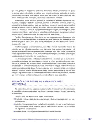 que você, professor, proporcione também a abertura de debates, momentos nos quais
os alunos sejam estimulados a explicar seus procedimentos de realização da tarefa,
confrontando com os de seus colegas, justificando a aceitação ou a refutação dos dife-
rentes pontos de vista, bem como justificando suas próprias opiniões.
      O seu papel nesse processo, portanto, é fundamental, pois será aquele que esti-
mulará a participação de todos os alunos, acolherá as diferentes opiniões, colocando,
principalmente, boas questões para que os alunos possam ir revendo as conclusões
sempre provisórias. Enfim, é preciso propiciar a participação dos alunos para a consti-
tuição da sala de aula como um espaço favorável à aprendizagem, de investigação, onde
eles sejam convidados a participar de situações desafiadoras em que possam colocar
em jogo todo o conhecimento que têm para continuar aprendendo.
     Também é preciso sempre ficar atento aos alunos que parecem não avançar, pois
esses são os que mais precisam da sua intervenção e, inclusive, da colaboração dos
demais colegas de classe, mas para isso é preciso criar um clima de respeito e solida-
riedade entre eles.
     O último aspecto a ser considerado, mas não o menos importante, trata-se de
entender que por trás das respostas – que à primeira vista pareçam improváveis – há
sempre uma idéia construída por esse aluno. Investigar essa idéia faz-se fundamental
para que possa entendê-la e, assim, formular boas intervenções, visando à aproximação
sucessiva dos conhecimentos por esses alunos.
     As atividades propostas estão organizadas de modo a favorecer que os alunos avan-
cem cada vez mais na sua aprendizagem, no que se refere aos conhecimentos mate-
máticos. A intenção, aos se propor essas situações didáticas, é que o aluno estabeleça
relações com os conhecimentos acumulados, colocando-os em jogo para resolver novos
problemas, necessitando, dessa forma, reorganizar seus conhecimentos em um novo
patamar. Tudo isso só será possível se os alunos tiverem oportunidade de discutir com
colegas e argumentar sobre os caminhos escolhidos na solução dos problemas, notando
que nem sempre o conhecimento que dispõem é suficiente para resolvê-los.



SITUAÇÕES QUE ROTINA DE MATEMáTICA DEVE
CONTEMPLAR

     Na Matemática, a rotina proposta deve contemplar atividades referentes aos blocos
de conteúdos: números, operações, grandezas e medidas, espaço e forma e tratamento
da informação.
     Significa dizer que a rotina deve prever situações de:
   Produção e interpretação de números naturais e decimais que aparecem em situ-
  n	
   ações de uso;
   Cálculos nos campos aditivo e multiplicativo, atividades em que os alunos tenham
  n	
   oportunidades de utilizar o cálculo mental, a estimativa, e ainda o cálculo através
   de algoritmos convencionais;
   Reflexão sobre a utilização de diferentes unidades de medidas;
  n	



Guia de Planejamento e Orientações Didáticas para o Professor do 3O ano – Ciclo I         37
 