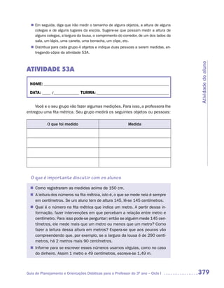 n	 seguida, diga que irão medir o tamanho de alguns objetos, a altura de alguns
   Em
   colegas e de alguns lugares da escola. Sugere-se que possam medir a altura de
   alguns colegas, a largura da lousa, o comprimento do corredor, de um dos lados da
   sala, um lápis, uma caneta, uma borracha, um clipe, etc.
   Distribua para cada grupo 4 objetos e indique duas pessoas a serem medidas, en-
  n	
   tregando cópia da atividade 53A.




                                                                                       Atividade do aluno
ATIVIDADE 53A

  NOME: __________________________________________________________________________

  DATA: _____ /_______________ TURMA: ___________________________________________


     Você e o seu grupo vão fazer algumas medições. Para isso, a professora lhe
entregou uma fita métrica. Seu grupo medirá os seguintes objetos ou pessoas:

            O que foi medido                                 Medida




  O que é importante discutir com os alunos

   Como registraram as medidas acima de 150 cm.
  n	
  n	 leitura dos números na fita métrica, isto é, o que se mede nela é sempre
   A
   em centímetros. Se um aluno tem de altura 145, lê-se 145 centímetros.
   Qual é o número na fita métrica que indica um metro. A partir dessa in-
  n	
   formação, fazer intervenções em que percebam a relação entre metro e
   centímetro. Para isso pode-se perguntar: então se alguém mede 145 cen-
   tímetros, ele mede mais que um metro ou menos que um metro? Como
   fazer a leitura dessa altura em metros? Espera-se que aos poucos vão
   compreendendo que, por exemplo, se a largura da lousa é de 290 centí-
   metros, há 2 metros mais 90 centímetros.
   Informe para se escrever esses números usamos vírgulas, como no caso
  n	
   do dinheiro. Assim 1 metro e 49 centímetros, escreve-se 1,49 m.



Guia de Planejamento e Orientações Didáticas para o Professor do 3O ano – Ciclo I      379
 