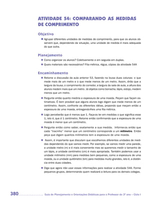ATIVIDADE 54: COMPARANDO AS MEDIDAS
      DE COMPRIMENTO
      Objetivo
       n	
        Agrupar diferentes unidades de medidas de comprimento, para que os alunos ob-
         servem que, dependendo da situação, uma unidade de medida é mais adequada
         do que outra.


      Planejamento
        Como organizar os alunos? Coletivamente e em seguida em duplas.
       n	
        Quais materiais são necessários? Fita métrica, régua, cópias da atividade 54A
       n	


      Encaminhamento
        Retome a discussão da aula anterior 53, fazendo na lousa duas colunas: o que
       n	
        mede mais de um metro e o que mede menos de um metro. Assim, dirão que a
        largura da lousa, o comprimento do corredor, a largura da sala de aula, a altura dos
        alunos medem mais que um metro. Já objetos como borracha, lápis, estojo, medem
        menos que um metro.
        Pergunte então quanto mediria a espessura de uma moeda. Peçam que façam es-
       n	
        timativas. É bem provável que alguns alunos logo digam que mede menos de um
        centímetro. Assim, confronte as diferentes idéias, propondo que meçam então a
        espessura de uma moeda, entregando-lhes uma fita métrica.
        Logo perceberão que é menos que 1. Faça-os ler em medidas o que significa esse
       n	
        1, isto é, que é 1 centímetro. Retome então confirmando que a espessura de uma
        moeda é menor que um centímetro.
        Pergunte então como saber, exatamente a sua medida. Informe-os então que
       n	
        cada “tracinho” menor que um centímetro corresponde a um milímetro. Então
        peça que digam quantos milímetros tem a espessura de uma moeda.
       n	Assim, é importante que discutam que escolhemos diferentes unidades de medi-
        das dependendo do que vamos medir. Por exemplo, se vamos medir uma parede,
        a unidade metro (m) e é mais conveniente mas se queremos medir o tamanho de
        um lápis, a unidade centímetro (cm) é mais apropriada. Também podemos usar a
        unidade milímetro (mm) para medidas bem pequenas, como a espessura de uma
        moeda, ou a unidade quilômetro (km) para medidas muito grandes, isto é, a distân-
        cia entre duas cidades.
        Diga que agora irão usar essas informações para realizar a atividade 54A. Forme
       n	
        pequenos grupos, determinando quem realizará a leitura para os demais colegas.




380       Guia de Planejamento e Orientações Didáticas para o Professor do 3O ano – Ciclo I
 