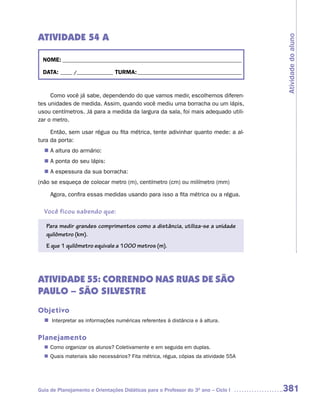 ATIVIDADE 54 A




                                                                                     Atividade do aluno
  NOME: __________________________________________________________________________

  DATA: _____ /_______________ TURMA: ___________________________________________


     Como você já sabe, dependendo do que vamos medir, escolhemos diferen-
tes unidades de medida. Assim, quando você mediu uma borracha ou um lápis,
usou centímetros. Já para a medida da largura da sala, foi mais adequado utili-
zar o metro.

     Então, sem usar régua ou fita métrica, tente adivinhar quanto mede: a al-
tura da porta:
  n	 altura do armário:
   A
  n	 ponta do seu lápis:
   A
  n	 espessura da sua borracha:
   A
(não se esqueça de colocar metro (m), centímetro (cm) ou milímetro (mm)

     Agora, confira essas medidas usando para isso a fita métrica ou a régua.

  Você ficou sabendo que:

   Para medir grandes comprimentos como a distância, utiliza-se a unidade
   quilômetro (km).
   E que 1 quilômetro equivale a 1000 metros (m).




ATIVIDADE 55: CORRENDO NAS RUAS DE SÃO
PAULO – SÃO SILVESTRE
Objetivo
  n	Interpretar as informações numéricas referentes à distância e à altura.


Planejamento
   Como organizar os alunos? Coletivamente e em seguida em duplas.
  n	
   Quais materiais são necessários? Fita métrica, régua, cópias da atividade 55A
  n	




Guia de Planejamento e Orientações Didáticas para o Professor do 3O ano – Ciclo I    381
 