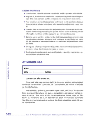 Encaminhamento
                        Distribua uma cópia da atividade e questione sobre o que este texto tratará.
                       n	
                        Pergunte se já assistiram a essa corrida e se sabem que países costumam parti-
                       n	
                        cipar dela, onde acontece, qual é o período do ano em que ocorre este evento.
                        Faça uma leitura compartilhada do texto, confirmando ou não as informações que
                       n	
                        tinham antes da leitura e comentando sobre quais informações novas o texto trou-
                        xe.
                        Explore o mapa do percurso da corrida perguntando quais informações ele nos traz,
                       n	
                        se eles conhecem alguns dos lugares que ele mostra. Chame a atenção para as
                        informações numéricas contidas e pergunte que números são aqueles.
                        Confirme que os que têm o símbolo km é a distância que os atletas percorrem e os
                       n	
                        com símbolo m, significa a altitude do local, em relação ao mar. Mostre, por exem-
                        plo, que a altitude da Avenida Paulista é de 816 metros em relação ao mar, e assim
                        por diante.
                       n	 seguida, solicite que respondam às questões individualmente e depois confron-
                        Em
                        tem com o colega discutindo as diferenças, se houver.
                        Circule pela classe observando quais as dificuldades e questões importantes a se-
                       n	
                        rem discutidas com a turma toda.




                     ATIVIDADE 55A
Atividade do aluno




                      NOME: __________________________________________________________________________

                      DATA: _____ /_______________ TURMA: ___________________________________________


                         CORRIDA DE SÃO SILVESTRE
                          Como você sabe, todo o ano no dia 31 de dezembro acontece a já tradicional
                     corrida de São Silvestre. O percurso, de 15 quilômetros, se inicia e se encerra
                     na Avenida Paulista.

                          Tudo começou quando o jornalista Cásper Líbero, em 1924, assistiu em
                     Paris a uma corrida noturna em que os competidores carregavam tochas du-
                     rante a corrida. Teve então a idéia de promover esse tipo de prova em São
                     Paulo, e à meia-noite de 31 de dezembro de 1924 foi disputada a primeira
                     São Silvestre, homenageando o santo do dia. Essa prova já se repete há qua-
                     se oito décadas.




382                       Guia de Planejamento e Orientações Didáticas para o Professor do 3O ano – Ciclo I
 