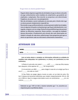 O que mais os alunos podem fazer.

                        Seguem abaixo algumas sugestões de atividades em que os alunos colocarão
                        em jogo conhecimentos sobre medidas de comprimento, que poderão ser
                        ampliadas e adaptadas. Elas deverão se propostas com determinada
                        freqüência, de acordo com o seu planejamento.
                        Não são atividades a serem realizadas em uma aula, pois o intuito não é que
                        os alunos possam simplesmente respondê-las.
                        Recomenda-se que, preferencialmente, os alunos possam realizá-las em duplas,
                        mas em algumas situações você pode propor que façam individualmente, e em
                        seguida, comparar com um colega. Dessa forma possibilitará que eles possam
                        debater as diferentes respostas. Nesse sentido, o seu papel de mediador
                        dessas discussões é fundamental, pois através das suas observações em
                        relação à atuação de cada aluno, poderá propor boas perguntas para que os
                        alunos se aproximem cada vez mais desse conhecimento matemático.



                     ATIVIDADE 55B
Atividade do aluno




                      NOME: __________________________________________________________________________

                      DATA: _____ /_______________ TURMA: ___________________________________________


                          Leia os textos abaixo e complete as informações utilizando as unidades de
                     medidas mais adequadas: km (quilômetro), m (metro), cm (centímetro) ou mm
                     (milímetro).

                         1) Pedro é muito alto, ele mede 1 ______ e 87 ______, mas seu filho nasceu
                     bem pequeno, tinha apenas 43 ______ de comprimento.

                         2) Já caminhei uns 800 ______ para chegar à casa de um amigo que fica a
                     uns 2 ______ de onde eu moro.

                         3) Seu Pedro vai pregar alguns murais na sala, um ao lado do outro. Ele
                     tem 3 placas de tamanhos diferentes que medem respectivamente: 94 cm, 38
                     cm e 168 cm. Qual é a largura total deste mural: em centímetros: _____cm, em
                     metros:_________ m.


                        Sabendo-se que 100 cm têm o mesmo tamanho que 1 m, encontre as
                        respostas para os problemas abaixo.



384                      Guia de Planejamento e Orientações Didáticas para o Professor do 3O ano – Ciclo I
 