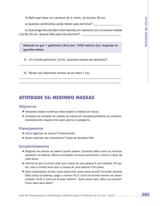 4) Beth quer fazer um cachecol de 1 metro. Já tricotou 30 cm.




                                                                                    Atividade do aluno
     a) Quantos centímetros ainda faltam para terminar? ___________________

      b) Sua amiga Ana também está fazendo um cachecol com a mesma medida
e já fez 25 cm. Quanto falta para ela terminar? ___________________________


   Sabendo-se que 1 quilômetro (km) tem 1000 metros (m), responda às
   questões abaixo.


   5) Um ciclista percorreu 13 km. Quantos metros ele percorreu?
_____________________________________________________________________


   6) Pense nas diferentes formas de se obter 1 km.
_____________________________________________________________________
_____________________________________________________________________




ATIVIDADE 56: MEDINDO MASSAS
Objetivos
  n	
   Interpretar dados numéricos relacionados à medida de massa.
   Comparar as unidades de medida de massa em situações-problema do cotidiano,
  n	
   estabelecendo relação entre quilo, grama e quilograma.


Planejamento
   Como organizar os alunos? Coletivamente.
  n	
   Quais materiais são necessários? Cópia da atividade 56A.
  n	


Encaminhamento
   Pergunte aos alunos se sabem quanto pesam. Comente sobre como os números
  n	
   aparecem na balança. Monte uma tabela na lousa escrevendo o nome e o peso de
   cada aluno.
   Informe-os que é comum dizer que o peso de uma pessoa é, por exemplo, 50 qui-
  n	
   los, mas o correto seria dizer a massa de uma pessoa é 50 quilos.
   Faça comparações do tipo: quem pesa mais, quem pesa menos? Ou ainda: Quando
  n	
   Fábio subiu na balança, surgiu o número 42,3. Como se lê este número em peso?
   Leandro, 42,8. E como se lê esse número? Quem pesa mais: Fábio ou Leandro?
   Como fazer para saber?



Guia de Planejamento e Orientações Didáticas para o Professor do 3O ano – Ciclo I   385
 