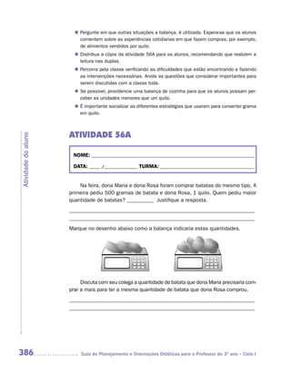 Pergunte em que outras situações a balança. é utilizada. Espera-se que os alunos
                       n	
                        comentem sobre as experiências cotidianas em que fazem compras, por exemplo,
                        de alimentos vendidos por quilo.
                        Distribua a cópia da atividade 56A para os alunos, recomendando que realizem a
                       n	
                        leitura nas duplas.
                        Percorra pela classe verificando as dificuldades que estão encontrando e fazendo
                       n	
                        as intervenções necessárias. Anote as questões que considerar importantes para
                        serem discutidas com a classe toda.
                       n	 possível, providencie uma balança de cozinha para que os alunos possam per-
                        Se
                        ceber as unidades menores que um quilo.
                       n	 importante socializar as diferentes estratégias que usaram para converter grama
                        É
                        em quilo.



                     ATIVIDADE 56A
Atividade do aluno




                      NOME: __________________________________________________________________________

                      DATA: _____ /_______________ TURMA: ___________________________________________


                         Na feira, dona Maria e dona Rosa foram comprar batatas do mesmo tipo. A
                     primeira pediu 500 gramas de batata e dona Rosa, 1 quilo. Quem pediu maior
                     quantidade de batatas? __________ Justifique a resposta.
                     _____________________________________________________________________
                     _____________________________________________________________________
                     Marque no desenho abaixo como a balança indicaria estas quantidades.




                          Discuta com seu colega a quantidade de batata que dona Maria precisaria com-
                     prar a mais para ter a mesma quantidade de batata que dona Rosa comprou.
                     _____________________________________________________________________
                     _____________________________________________________________________




386                       Guia de Planejamento e Orientações Didáticas para o Professor do 3O ano – Ciclo I
 