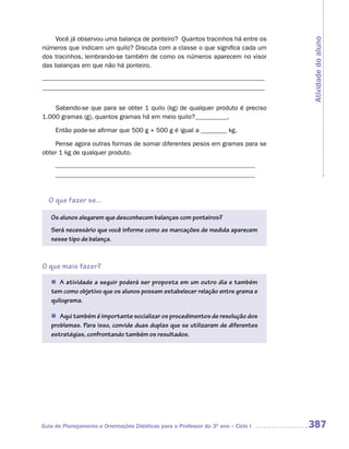 Você já observou uma balança de ponteiro? Quantos tracinhos há entre os




                                                                                    Atividade do aluno
números que indicam um quilo? Discuta com a classe o que significa cada um
dos tracinhos, lembrando-se também de como os números aparecem no visor
das balanças em que não há ponteiro.
_____________________________________________________________________
_____________________________________________________________________


    Sabendo-se que para se obter 1 quilo (kg) de qualquer produto é preciso
1.000 gramas (g), quantos gramas há em meio quilo?__________,

     Então pode-se afirmar que 500 g + 500 g é igual a ________ kg.

    Pense agora outras formas de somar diferentes pesos em gramas para se
obter 1 kg de qualquer produto.
     ______________________________________________________________
     ______________________________________________________________


  O que fazer se...

   Os alunos alegarem que desconhecem balanças com ponteiros?
   Será necessário que você informe como as marcações de medida aparecem
   nesse tipo de balança.



O que mais fazer?

   n A atividade a seguir poderá ser proposta em um outro dia e também
   tem como objetivo que os alunos possam estabelecer relação entre grama e
   quilograma.

   n Aqui também é importante socializar os procedimentos de resolução dos
   problemas. Para isso, convide duas duplas que se utilizaram de diferentes
   estratégias, confrontando também os resultados.




Guia de Planejamento e Orientações Didáticas para o Professor do 3O ano – Ciclo I   387
 