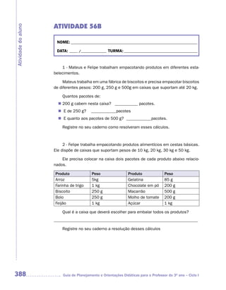 ATIVIDADE 56B
Atividade do aluno



                      NOME: __________________________________________________________________________

                      DATA: _____ /_______________ TURMA: ___________________________________________


                         1 - Mateus e Felipe trabalham empacotando produtos em diferentes esta-
                     belecimentos.

                          Mateus trabalha em uma fábrica de biscoitos e precisa empacotar biscoitos
                     de diferentes pesos: 200 g, 250 g e 500g em caixas que suportam até 20 kg.

                         Quantos pacotes de:
                       n	 g cabem nesta caixa? ___________ pacotes.
                        200
                       n	 de 250 g?
                         E               ____________pacotes
                       n	 quanto aos pacotes de 500 g? ____________pacotes.
                         E

                         Registre no seu caderno como resolveram esses cálculos.



                          2 - Felipe trabalha empacotando produtos alimentícios em cestas básicas.
                     Ele dispõe de caixas que suportam pesos de 10 kg, 20 kg, 30 kg e 50 kg.

                         Ele precisa colocar na caixa dois pacotes de cada produto abaixo relacio-
                     nados.

                     Produto              Peso                 Produto               Peso
                     Arroz                5kg                  Gelatina              85 g
                     Farinha de trigo     1 kg                 Chocolate em pó       200 g
                     Biscoito             250 g                Macarrão              500 g
                     Bolo                 250 g                Molho de tomate       200 g
                     Feijão               1 kg                 Açúcar                1 kg

                         Qual é a caixa que deverá escolher para embalar todos os produtos?
                     _____________________________________________________________________

                         Registre no seu caderno a resolução desses cálculos




388                      Guia de Planejamento e Orientações Didáticas para o Professor do 3O ano – Ciclo I
 