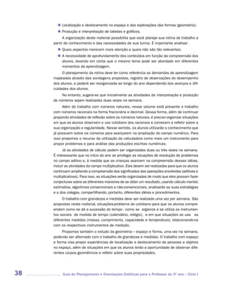 Localização e deslocamento no espaço e das explorações das formas (geometria);
       n	
        Produção e interpretação de tabelas e gráficos.
       n	
           A organização deste material possibilita que você planeje sua rotina de trabalho a
     partir do conhecimento e das necessidades de sua turma. É importante analisar:
        Quais aspectos merecem mais atenção e quais não são tão relevantes;
       n	
       n	 necessidade de aprofundamento dos conteúdos em função da compreensão dos
        A
        alunos, levando em conta que o mesmo tema pode ser abordado em diferentes
        momentos da aprendizagem.
          O planejamento da rotina deve ter como referência as demandas de aprendizagem
     mapeadas através das sondagens propostas, registro de observações do desempenho
     dos alunos, e poderá ser reorganizada ao longo do ano dependendo dos avanços e difi-
     culdades dos alunos.
          No entanto, sugere-se que inicialmente as atividades de interpretação e produção
     de números sejam realizadas duas vezes na semana.
          Além do trabalho com números naturais, nesse volume está presente o trabalho
     com números racionais na forma fracionária e decimal. Dessa forma, além de continuar
     propondo atividades de reflexão sobre os números naturais, é preciso organizar situações
     em que os alunos observem o uso cotidiano dos racionais e comecem a refletir sobre a
     sua organização e regularidade. Nesse sentido, os alunos utilizarão o conhecimento que
     já possuem sobre os números para avançarem na ampliação do campo numérico. Para
     isso propomos o recurso da utilização da calculadora como mais um instrumento para
     propor problemas e para análise das produções escritas numéricas.
           Já as atividades de cálculo podem ser organizadas duas ou três vezes na semana.
     É interessante que no início do ano se privilegie as situações de resolução de problemas
     no campo aditivo e, à medida que as crianças avancem na compreensão dessas idéias,
     incluir as atividades do campo multiplicativo. Elas devem ser realizadas para que os alunos
     continuem ampliando a compreensão dos significados das operações envolvidas (aditivas e
     multiplicativas). Para isso, as situações serão organizadas de modo que eles possam fazer
     conjecturas sobre as diferentes maneiras de se obter um resultado, usando cálculo mental,
     estimativa, algoritmos convencionais e não-convencionais, analisarão as suas estratégias
     e a dos colegas, compartilhando, portanto, diferentes idéias e procedimentos.
           O trabalho com grandezas e medidas deve ser realizado uma vez por semana. São
     propostas neste material, situações-problema do cotidiano para que os alunos compre-
     endam como se dá a sucessão do tempo - como se organiza e se utiliza os instrumen-
     tos sociais de medida de tempo (calendário, relógio), e em que situações se usa as
     diferentes medidas (massa, comprimento, capacidade e temperatura), relacionando-os
     com os respectivos instrumentos de medição.
          Propomos também o estudo da geometria – espaço e forma, uma vez na semana,
     podendo ser alternado com o trabalho de grandezas e medidas. O trabalho com espaço
     e forma visa propor experiências de localização e deslocamento de pessoas e objetos
     no espaço, além de situações em que os alunos terão a oportunidade de observar dife-
     rentes corpos geométricos e refletir sobre suas propriedades.




38        Guia de Planejamento e Orientações Didáticas para o Professor do 3O ano – Ciclo I
 