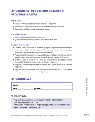 ATIVIDADE 57: PARA MEDIR GRANDES E
PEQUENAS MASSAS

Objetivos
  n	
   Discutir sobre os usos das unidades tonelada e miligrama.
   Interpretar as informações numéricas relativas às unidades de massa.
  n	
   Estabelecer relação entre as unidades de massa.
  n	


Planejamento
   Como organizar os alunos? Coletivamente.
  n	
   Quais materiais são necessários? Cópias da atividade 57A
  n	


Encaminhamento
   Converse com a classe que as unidades quilograma e grama são adequadas para
  n	
   medir objetos ou produtos do nosso cotidiano, mas que para massas muito gran-
   des e muito pequenas há outras unidades de medida.
   Pergunte aos alunos se conhecem quais são essas medidas. Solicite que estimem
  n	
   quantos quilos pesam, por exemplo, um caminhão que transporta 10 carros.
   Distribua a folha de atividade 57A e peça que um aluno leia a atividade em voz alta,
  n	
   compartilhando as informações sobre tonelada e miligrama.
   Pergunte à turma o que poderia pesar mais de 1000 quilos. Estimule-os a levantar
  n	
   hipóteses.
   Proponha que pesquisem em livros o que pode pesar mais que 1000 quilos e tam-
  n	
   bém o que se compra e vende em miligramas.



ATIVIDADE 57A

                                                                                          Atividade do aluno
  NOME: __________________________________________________________________________

  DATA: _____ /_______________ TURMA: ___________________________________________



VOCÊ SABIA QUE...
   Para pesar grandes massas há uma outra unidade – a tonelada (t)?
   Uma tonelada contém 1000 kg?
   Há ainda uma outra unidade – o miligrama (mg) - para medir pequenas massas
   e que 1000 mg é o mesmo que 1 g?



Guia de Planejamento e Orientações Didáticas para o Professor do 3O ano – Ciclo I         389
 