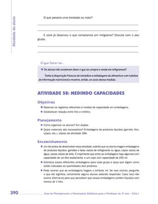 O que pesaria uma tonelada ou mais?
Atividade do aluno

                     _____________________________________________________________________
                     _____________________________________________________________________
                         E você já observou o que compramos em miligrama? Discuta com o seu
                     grupo.

                     _____________________________________________________________________
                     _____________________________________________________________________



                       O que fazer se...
                       n	 alunos não souberem dizer o que se compra e vende em miligramas?
                        Os

                           Tenha à disposição frascos de remédios e embalagens de alimentos com tabelas
                     de informação nutricional e mostre, então, os usos dessa medida.



                     ATIVIDADE 58: MEDINDO CAPACIDADES
                     Objetivos
                       n	
                        Observar os registros referentes à medida de capacidade em embalagens.
                        Estabelecer relação entre litro e mililitro.
                       n	


                     Planejamento
                        Como organizar os alunos? Em duplas
                       n	
                        Quais materiais são necessários? Embalagens de produtos líquidos (garrafa, litro,
                       n	
                        copos, etc.), cópias da atividade 58A.


                     Encaminhamento
                       n	 dia antes de desenvolver essa atividade, solicite que os alunos tragam embalagens
                        Um
                        de produtos líquidos: garrafas e latas vazias de refrigerante ou água, copos vazios de
                        água, caixas vazias de leite. É importante que entre as embalagens haja algumas com
                        capacidade de um litro exatamente, e um copo com capacidade de 250 ml.
                        Distribua essas diferentes embalagens para cada grupo e peça que digam como
                       n	
                        estão indicadas as quantidades dos produtos.
                        Pode ocorrer que as embalagens tragam o símbolo ml. Se isso ocorrer, pergunte
                       n	
                        o que ele significa, certamente alguns alunos saberão responder. Caso isso não
                        ocorra informe-os para que percebam que essas embalagens contêm líquidos com
                        menos de 1 litro.



390                       Guia de Planejamento e Orientações Didáticas para o Professor do 3O ano – Ciclo I
 
