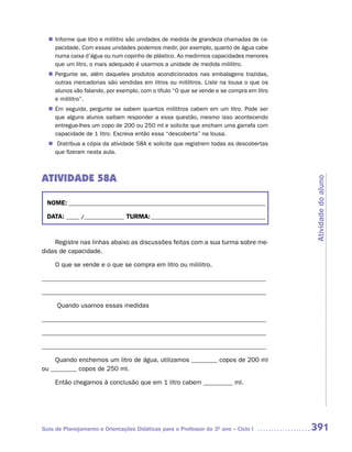 Informe que litro e mililitro são unidades de medida de grandeza chamadas de ca-
  n	
   pacidade. Com essas unidades podemos medir, por exemplo, quanto de água cabe
   numa caixa d’água ou num copinho de plástico. Ao medirmos capacidades menores
   que um litro, o mais adequado é usarmos a unidade de medida mililitro.
   Pergunte se, além daqueles produtos acondicionados nas embalagens trazidas,
  n	
   outras mercadorias são vendidas em litros ou mililitros. Liste na lousa o que os
   alunos vão falando, por exemplo, com o título “O que se vende e se compra em litro
   e mililitro”.
  n	 seguida, pergunte se sabem quantos mililitros cabem em um litro. Pode ser
   Em
   que alguns alunos saibam responder a essa questão, mesmo isso acontecendo
   entregue-lhes um copo de 200 ou 250 ml e solicite que encham uma garrafa com
   capacidade de 1 litro. Escreva então essa “descoberta” na lousa.
  n	Distribua a cópia da atividade 58A e solicite que registrem todas as descobertas
   que fizeram nesta aula.



ATIVIDADE 58A




                                                                                        Atividade do aluno
 NOME: __________________________________________________________________________

 DATA: _____ /_______________ TURMA: ___________________________________________


    Registre nas linhas abaixo as discussões feitas com a sua turma sobre me-
didas de capacidade.

     O que se vende e o que se compra em litro ou mililitro.

_____________________________________________________________________

_____________________________________________________________________

     Quando usamos essas medidas

_____________________________________________________________________

_____________________________________________________________________

_____________________________________________________________________

    Quando enchemos um litro de água, utilizamos ________ copos de 200 ml
ou ________ copos de 250 ml.

     Então chegamos à conclusão que em 1 litro cabem _________ ml.




Guia de Planejamento e Orientações Didáticas para o Professor do 3O ano – Ciclo I       391
 