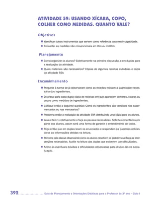 ATIVIDADE 59: USANDO XÍCARA, COPO,
      COLHER COMO MEDIDAS. QUANTO VALE?

      Objetivos
       n	
        Identificar outros instrumentos que servem como referência para medir capacidade.
        Converter as medidas não convencionais em litro ou mililitro.
       n	


      Planejamento
        Como organizar os alunos? Coletivamente na primeira discussão, e em duplas para
       n	
        a realização da atividade.
        Quais materiais são necessários? Cópias de algumas receitas culinárias e cópia
       n	
        da atividade 59A


      Encaminhamento
       n	
        Pergunte à turma se já observaram como as receitas indicam a quantidade neces-
         sária dos ingredientes.
        Distribua para cada dupla cópia de receitas em que aparecem colheres, xícaras ou
       n	
        copos como medidas de ingredientes.
        Coloque então a seguinte questão: Como os ingredientes são vendidos nos super-
       n	
        mercados ou nas mercearias?
        Proponha então a realização da atividade 59A distribuindo uma cópia para os alunos.
       n	
       n	 o item 1 coletivamente e faça as pausas necessárias. Solicite comentários por
        Leia
        parte dos alunos, assim será uma forma de garantir o entendimento de todos.
        Peça então que em duplas leiam os enunciados e respondam às questões utilizan-
       n	
        do-se as informações obtidas na leitura.
        Percorra pela classe observando como os alunos resolvem os problemas e faça as inter-
       n	
        venções necessárias. Auxilie na leitura das duplas que estiverem com dificuldades.
        Anote as eventuais dúvidas e dificuldades observadas para discuti-las na socia-
       n	
        lização.




392       Guia de Planejamento e Orientações Didáticas para o Professor do 3O ano – Ciclo I
 