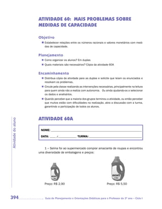 ATIVIDADE 60: MAIS PROBLEMAS SOBRE
                     MEDIDAS DE CAPACIDADE

                     Objetivo
                       n	Estabelecer relações entre os números racionais e valores monetários com medi-
                         das de capacidade.


                     Planejamento
                        Como organizar os alunos? Em duplas
                       n	
                        Quais materiais são necessários? Cópia da atividade 60A
                       n	


                     Encaminhamento
                        Distribua cópia da atividade para as duplas e solicite que leiam os enunciados e
                       n	
                        resolvam os problemas.
                        Circule pela classe realizando as intervenções necessárias, principalmente na leitura
                       n	
                        para quem ainda não a realiza com autonomia. Ou ainda ajudando-os a selecionar
                        os dados e analisá-los.
                        Quando perceber que a maioria dos grupos terminou a atividade, ou então perceber
                       n	
                        que muitos estão com dificuldades na realização, abra a discussão com a turma,
                        garantindo a participação de todos os alunos.



                     ATIVIDADE 60A
Atividade do aluno




                      NOME: __________________________________________________________________________

                      DATA: _____ /_______________ TURMA: ___________________________________________


                         1 – Selma foi ao supermercado comprar amaciante de roupas e encontrou
                     uma diversidade de embalagens e preços:




                         Preço: R$ 2,90                                       Preço: R$ 5,50



394                       Guia de Planejamento e Orientações Didáticas para o Professor do 3O ano – Ciclo I
 
