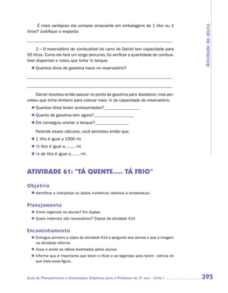 É mais vantajoso ela comprar amaciante em embalagens de 1 litro ou 2




                                                                                     Atividade do aluno
litros? Justifique a resposta

_____________________________________________________________________

      2 – O reservatório de combustível do carro de Daniel tem capacidade para
50 litros. Como ele fará um longo percurso, foi verificar a quantidade de combus-
tível disponível e notou que tinha ½ tanque.
   Quantos litros de gasolina havia no reservatório?
  n	

_____________________________________________________________________

_____________________________________________________________________

    Daniel resolveu então passar no posto de gasolina para abastecer, mas per-
cebeu que tinha dinheiro para colocar mais ¼ da capacidade do reservatório.
   Quantos litros foram acrescentados?_________________
  n	
   Quanto de gasolina tem agora?___________________
  n	
  n	 conseguiu encher o tanque?________________
   Ele

     Fazendo esses cálculos, você percebeu então que:
  n	 litro é igual a 1000 ml.
   1
  n	 litro é igual a........ ml.
   ½
  n	 de litro é igual a....... ml.
   ¼



ATIVIDADE 61: “TÁ QUENTE..... TÁ FRIO”
Objetivo
  n	
   Identificar e interpretar os dados numéricos relativos à temperatura.


Planejamento
   Como organizar os alunos? Em duplas
  n	
   Quais materiais são necessários? Cópias da atividade 61A
  n	


Encaminhamento
   Entregue primeiro a cópia da atividade 61A e pergunte aos alunos o que a imagem
  n	
   na atividade informa
   Ouça e anote as idéias levantadas pelos alunos.
  n	
   Informe que é importante que leiam o título e as legendas para terem ciência do
  n	
   que trata essa figura.



Guia de Planejamento e Orientações Didáticas para o Professor do 3O ano – Ciclo I    395
 