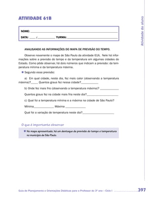ATIVIDADE 61B




                                                                                     Atividade do aluno
  NOME: __________________________________________________________________________

  DATA: _____ /_______________ TURMA: ___________________________________________



     ANALISANDO AS INFORMAÇÕES DO MAPA DE PREVISÃO DO TEMPO.

    Observe novamente o mapa de São Paulo da atividade 61A. Nele há infor-
mações sobre a previsão do tempo e da temperatura em algumas cidades do
Estado. Como pôde observar, há dois números que indicam a previsão: da tem-
peratura mínima e da temperatura máxima.
   Segundo essa previsão:
  n	

    a) Em qual cidade, neste dia, fez mais calor (observando a temperatura
máxima)?_____ Quantos graus fez nessa cidade?____________

     b) Onde fez mais frio (observando a temperatura máxima)? _____________

     Quantos graus fez na cidade mais fria neste dia?______________________

     c) Qual foi a temperatura mínima e a máxima na cidade de São Paulo?

     Mínima______________ Máxima ______________

     Qual foi a variação de temperatura neste dia?______________________



  O que é importante observar
    n	 mapa apresentado, há um destaque da previsão do tempo e temperatura
     No
     no município de São Paulo.




Guia de Planejamento e Orientações Didáticas para o Professor do 3O ano – Ciclo I    397
 