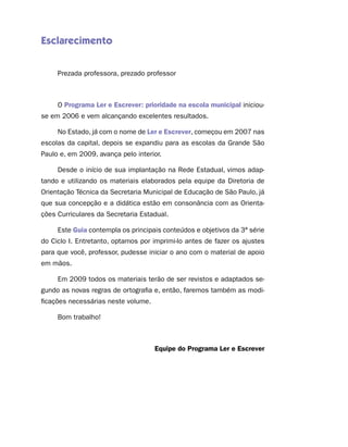 Esclarecimento


     Prezada professora, prezado professor



     O Programa Ler e Escrever: prioridade na escola municipal iniciou-
se em 2006 e vem alcançando excelentes resultados.

     No Estado, já com o nome de Ler e Escrever, começou em 2007 nas
escolas da capital, depois se expandiu para as escolas da Grande São
Paulo e, em 2009, avança pelo interior.

     Desde o início de sua implantação na Rede Estadual, vimos adap-
tando e utilizando os materiais elaborados pela equipe da Diretoria de
Orientação Técnica da Secretaria Municipal de Educação de São Paulo, já
que sua concepção e a didática estão em consonância com as Orienta-
ções Curriculares da Secretaria Estadual.

     Este Guia contempla os principais conteúdos e objetivos da 3ª série
do Ciclo I. Entretanto, optamos por imprimi-lo antes de fazer os ajustes
para que você, professor, pudesse iniciar o ano com o material de apoio
em mãos.

     Em 2009 todos os materiais terão de ser revistos e adaptados se-
gundo as novas regras de ortografia e, então, faremos também as modi-
ficações necessárias neste volume.

     Bom trabalho!



                                     Equipe do Programa Ler e Escrever
 