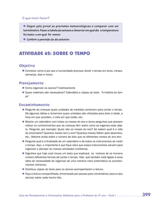 O que mais fazer?

   n	 Seguir pelo jornal as previsões meteorológicas e comparar com um
   termômetro. Fazer a tabela da semana e observar em qual dia a temperatura
   foi maior, e em qual foi menor.
    Conferir a previsão do dia anterior.
   n	



ATIVIDADE 62: SOBRE O TEMPO

Objetivo
  n	
   Conhecer como e por que a humanidade precisou dividir o tempo em anos, meses,
     semanas, dias e horas.


Planejamento
   Como organizar os alunos? Coletivamente
  n	
   Quais materiais são necessários? Calendário e cópias do texto “A história do tem-
  n	
   po”


Encaminhamento
   Pergunte às crianças quais unidades de medidas conhecem para contar o tempo.
  n	
   Dê algumas idéias e rememore quais unidades são utilizadas para dizer a idade, a
   hora em que acordam, o mês em que estão, etc.
   Mostre um calendário com todos os meses do ano e lance perguntas que possam
  n	
   indicar os conhecimentos que as crianças têm sobre como se organiza esse obje-
   to. Pergunte, por exemplo: Quais são os meses do ano? Se sabem qual é o mês
   do aniversário? Quantos meses tem o ano? Quantos meses faltam para dezembro,
   etc., Retome ainda sobre o número de dias que os diferentes meses do ano tem.
   Pergunte qual é a finalidade de um calendário e de todos os instrumentos de medir
  n	
   o tempo. Aqui, o importante é que fique claro que esses instrumentos servem para
   organizar e planejar as nossas atividades cotidianas.
   Diga-lhes que hoje você trouxe um texto que explicará os motivos de os homens
  n	
   criarem diferentes formas de contar o tempo. Fato que também está ligado a essa
   idéia da necessidade de organizar de uma maneira mais sistemática os aconteci-
   mentos rotineiros.
   Distribua cópias do texto para os alunos acompanharem a leitura.
  n	
   Faça a leitura compartilhada, entremeada por pausas para comentários (seus e dos
  n	
   alunos) sobre cada trecho lido.




Guia de Planejamento e Orientações Didáticas para o Professor do 3O ano – Ciclo I      399
 