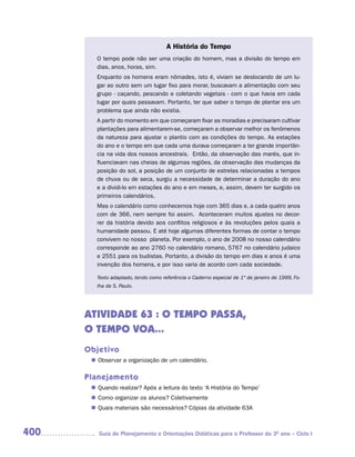 A História do Tempo
         O tempo pode não ser uma criação do homem, mas a divisão do tempo em
         dias, anos, horas, sim.
         Enquanto os homens eram nômades, isto é, viviam se deslocando de um lu-
         gar ao outro sem um lugar fixo para morar, buscavam a alimentação com seu
         grupo - caçando, pescando e coletando vegetais - com o que havia em cada
         lugar por quais passavam. Portanto, ter que saber o tempo de plantar era um
         problema que ainda não existia.
         A partir do momento em que começaram fixar as moradias e precisaram cultivar
         plantações para alimentarem-se, começaram a observar melhor os fenômenos
         da natureza para ajustar o plantio com as condições do tempo. As estações
         do ano e o tempo em que cada uma durava começaram a ter grande importân-
         cia na vida dos nossos ancestrais. Então, da observação das marés, que in-
         fluenciavam nas cheias de algumas regiões, da observação das mudanças da
         posição do sol, a posição de um conjunto de estrelas relacionadas a tempos
         de chuva ou de seca, surgiu a necessidade de determinar a duração do ano
         e a dividi-lo em estações do ano e em meses, e, assim, devem ter surgido os
         primeiros calendários.
         Mas o calendário como conhecemos hoje com 365 dias e, a cada quatro anos
         com de 366, nem sempre foi assim. Aconteceram muitos ajustes no decor-
         rer da história devido aos conflitos religiosos e às revoluções pelos quais a
         humanidade passou. E até hoje algumas diferentes formas de contar o tempo
         convivem no nosso planeta. Por exemplo, o ano de 2008 no nosso calendário
         corresponde ao ano 2760 no calendário romano, 5767 no calendário judaico
         e 2551 para os budistas. Portanto, a divisão do tempo em dias e anos é uma
         invenção dos homens, e por isso varia de acordo com cada sociedade.

         Texto adaptado, tendo como referência o Caderno especial de 1º de janeiro de 1999, Fo-
         lha de S. Paulo.




      ATIVIDADE 63 : O TEMPO PASSA,
      O TEMPO VOA...
      Objetivo
        Observar a organização de um calendário.
       n	

      Planejamento
        Quando realizar? Após a leitura do texto ‘A História do Tempo’
       n	
        Como organizar os alunos? Coletivamente
       n	
        Quais materiais são necessários? Cópias da atividade 63A
       n	



400      Guia de Planejamento e Orientações Didáticas para o Professor do 3O ano – Ciclo I
 