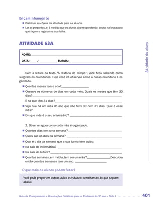 Encaminhamento
   Distribuir as cópias da atividade para os alunos.
  n	
  n	 as perguntas, e, à medida que os alunos vão respondendo, anotar na lousa para
   Ler
   que façam o registro na sua folha.



ATIVIDADE 63A




                                                                                     Atividade do aluno
  NOME: __________________________________________________________________________

  DATA: _____ /_______________ TURMA: ___________________________________________


     Com a leitura do texto “A História do Tempo”, você ficou sabendo como
surgiram os calendários. Hoje você irá observar como o nosso calendário é or-
ganizado.
   Quantos meses tem o ano?__________________
  n	
  n Observe os números de dias em cada mês. Quais os meses que têm 30
    dias? ____________________________________________________________
     E na que têm 31 dias?_____________________________________________
  n	 que há um mês do ano que não tem 30 nem 31 dias. Qual é esse
   Veja
   mês?
  n	 que mês é o seu aniversário? ___________________________________
   Em


     2. Observe agora como cada mês é organizado.
  n Quantos dias tem uma semana? ____________________________________
  n Quais são os dias da semana? _____________________________________
  n Qual é o dia da semana que a sua turma tem aulas:
  n Na sala de informática? ___________________________________________
  n Na sala de leitura? ________________________________________________
   Quantas semanas, em média, tem em um mês?________________Descubra
  n	
   então quantas semanas tem um ano. _____________________

  O que mais os alunos podem fazer?

   Você pode propor em outras aulas atividades semelhantes às que seguem
   abaixo:



Guia de Planejamento e Orientações Didáticas para o Professor do 3O ano – Ciclo I    401
 