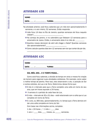 ATIVIDADE 63B
Atividade do aluno


                      NOME: __________________________________________________________________________

                      DATA: _____ /_______________ TURMA: ___________________________________________


                     Na atividade anterior, você ficou sabendo que um mês tem aproximadamente 4
                       semanas, e o ano inteiro, 52 semanas. Então responda:
                        João ficou 14 dias no Rio de Janeiro, quantas semanas ele ficou naquela
                       n	
                        cidade?_________________________________
                       n	 começo de janeiro, vi no calendário que faltavam 12 semanas para o
                        No
                        aniversário de Joana. Então, o aniversário dela é no mês de __________
                        Quantos meses demoram de abril até chegar o Natal? Quantas semanas
                       n	
                        são aproximadamente?_______________________
                        Como calcular quantos dias tem 12 semanas sem ter que contar dia por dia.
                       n	
                         –––––––––––––––––––––––––––––––––––––––––––––––––––––––––––––


                     ATIVIDADE 63C

                      NOME: __________________________________________________________________________

                      DATA: _____ /_______________ TURMA: ___________________________________________


                         DIA, MÊS, ANO... E O TEMPO PASSA...

                         Como você ficou sabendo, a divisão do tempo em anos e meses foi criação
                     do homem para organizar suas atividades cotidianas. Por exemplo, como saber
                     o melhor tempo de plantio. Para isso, eles observaram o céu: a posição do Sol
                     e outras estrelas, da Lua e da Terra. Determinou dessa forma que:
                       n	 dia é o intervalo para que a Terra complete uma volta em torno do seu
                        O
                        eixo, que em horas equivale a 24 horas;
                       n	 semana é o período de cada fase da Lua.
                         A
                       n	 mês – intervalo de 30 a 31 dias – está relacionado com a volta que a Lua
                        O
                        completa em torno da Terra;
                       n	 o ano, ou 365 dias, aproximadamente, é o tempo que a Terra demora em
                        E
                        dar uma volta completa em torno do Sol.
                         Com base nas informações acima, complete:
                         1 dia = 24 horas / 1 mês = _____dias
                         1 ano = ____ dias, ____ meses, ou ______ semanas.



402                      Guia de Planejamento e Orientações Didáticas para o Professor do 3O ano – Ciclo I
 