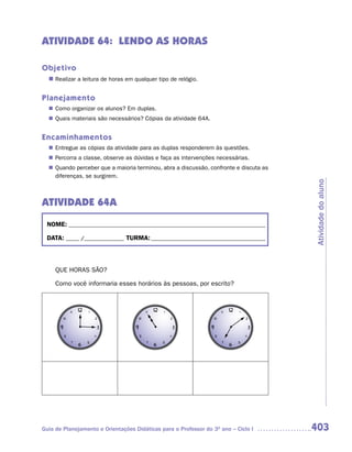 ATIVIDADE 64: LENDO AS HORAS

Objetivo
  n	
   Realizar a leitura de horas em qualquer tipo de relógio.


Planejamento
   Como organizar os alunos? Em duplas.
  n	
   Quais materiais são necessários? Cópias da atividade 64A.
  n	


Encaminhamentos
   Entregue as cópias da atividade para as duplas responderem às questões.
  n	
   Percorra a classe, observe as dúvidas e faça as intervenções necessárias.
  n	
   Quando perceber que a maioria terminou, abra a discussão, confronte e discuta as
  n	
   diferenças, se surgirem.




                                                                                      Atividade do aluno
ATIVIDADE 64A
 NOME: __________________________________________________________________________

 DATA: _____ /_______________ TURMA: ___________________________________________



     QUE HORAS SÃO?

     Como você informaria esses horários às pessoas, por escrito?




Guia de Planejamento e Orientações Didáticas para o Professor do 3O ano – Ciclo I     403
 