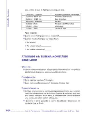 Veja a rotina de aula de Rodrigo, numa segunda-feira.
Atividade do aluno

                         7h05 min – 7h50 min                       Atividades de Língua Portuguesa
                         7h50 min– 8h35 min                        Atividades de Ciências
                         8h35min – 9h20 min                        Sala de Leitura
                         9h20 min – 9h35 min                       Recreio
                         9h35 às 10h35                             Atividades de Matemática
                         10h35 – 11h20                             Informática
                         11h20 – 12h05                             Oficina de arte

                        Agora responda:
                       Quanto tempo Rodrigo permanece na escola?______________________
                      n	
                       Quantos minutos Rodrigo e sua classe ficam:
                      n	

                        J No recreio?___________________

                        J Na sala de leitura?____________

                        J Na sala de informática?_________



                     ATIVIDADE 65: SISTEMA MONETÁRIO
                     BRASILEIRO

                     Objetivo
                       Utilizar conhecimentos sobre as operações matemáticas nas situações do
                      n	
                       cotidiano que abrangem o sistema monetário brasileiro.


                     Planejamento
                       Como organizar os alunos? Em duplas
                      n	
                       Quais materiais são necessários? Cópias da atividade 65A
                      n	


                     Encaminhamento
                       Verifique em uma conversa com seus colegas as experiências que vivenciam
                      n	
                       no cotidiano referente ao uso do dinheiro. Pergunte se costumam fazer com-
                       pras com ou sem ajuda de um adulto, e ainda se sabem calcular o valor de
                       uma compra, se sabem conferir o troco, etc.
                      n	Questione-os sobre quais são os valores das cédulas e das moedas em
                       circulação hoje no Brasil.



404                     Guia de Planejamento e Orientações Didáticas para o Professor do 3O ano – Ciclo I
 