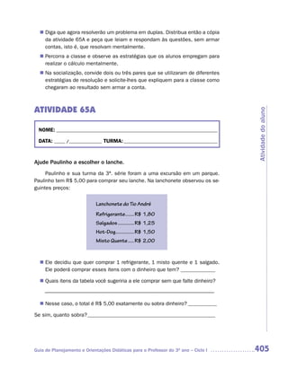 n	 que agora resolverão um problema em duplas. Distribua então a cópia
   Diga
   da atividade 65A e peça que leiam e respondam às questões, sem armar
   contas, isto é, que resolvam mentalmente.
   Percorra a classe e observe as estratégias que os alunos empregam para
  n	
   realizar o cálculo mentalmente.
  n	 socialização, convide dois ou três pares que se utilizaram de diferentes
   Na
   estratégias de resolução e solicite-lhes que expliquem para a classe como
   chegaram ao resultado sem armar a conta.



ATIVIDADE 65A




                                                                                     Atividade do aluno
  NOME: __________________________________________________________________________

  DATA: _____ /_______________ TURMA: ___________________________________________



Ajude Paulinho a escolher o lanche.
     Paulinho e sua turma da 3ª. série foram a uma excursão em um parque.
Paulinho tem R$ 5,00 para comprar seu lanche. Na lanchonete observou os se-
guintes preços:


                            Lanchonete do Tio André
                            Refrigerante .......R$ 1,80
                            Salgados .............R$ 1,25
                            Hot-Dog...............R$ 1,50
                            Misto Quente .....R$ 2,00


  n Ele decidiu que quer comprar 1 refrigerante, 1 misto quente e 1 salgado.
    Ele poderá comprar esses itens com o dinheiro que tem? _____________

  n Quais itens da tabela você sugeriria a ele comprar sem que falte dinheiro?

    –––––––––––––––––––––––––––––––––––––––––––––––––––––––––––––––––

  n Nesse caso, o total é R$ 5,00 exatamente ou sobra dinheiro? ___________

Se sim, quanto sobra? ________________________________________________




Guia de Planejamento e Orientações Didáticas para o Professor do 3O ano – Ciclo I    405
 