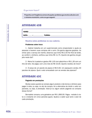 O que mais fazer?

                        Proponha com freqüência outras situações-problema que envolva cálculos com
                        o sistema monetário, como as que seguem:



                     ATIVIDADE 65B
Atividade do aluno




                      NOME: __________________________________________________________________________

                      DATA: _____ /_______________ TURMA: ___________________________________________


                         Resolva estes problemas no seu caderno.
                         Problemas sobre troco

                          1 - Gabriel trabalha em um supermercado como empacotador e ajuda as
                     pessoas a levarem suas compras até o carro. Ele ganha algumas gorjetas. Ao
                     entrar para o serviço de manhã, observou que tinha R$ 2,55 No final da tarde,
                     ao conferir o dinheiro, verificou que tinha R$ 11,75. Quanto ele ganhou de gor-
                     jeta neste dia?

                           2 - Maria foi à padaria e gastou R$ 1,05 com pãezinhos e R$ 1,30 com um
                     litro de leite. Ela pagou com uma nota de R$ 10,00. Quanto recebeu de troco?

                         3 - O preço de um pacote de pipoca é R$ 0,50. Um pipoqueiro vendeu 40
                     pacotes de pipoca. Qual o valor arrecadado com as vendas das pipocas?


                     ATIVIDADE 65C
                         Pagando em prestações

                         Muitas vezes quando se compra algum produto e não temos o dinheiro para
                     pagar à vista, ou seja, no ato da compra, há a alternativa de dividir o valor em
                     parcelas, ou seja, à prestação. Você já viu algum adulto pagando as compras
                     dessa forma?

                          Bernadete comprou uma geladeira por R$ 1.890,00. Pagou metade à vis-
                     ta e o restante em cinco parcelas iguais. Ajude-a a saber qual será o valor de
                     cada prestação.




406                      Guia de Planejamento e Orientações Didáticas para o Professor do 3O ano – Ciclo I
 