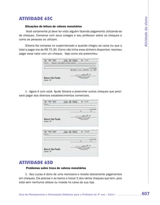 ATIVIDADE 65C




                                                                                    Atividade do aluno
     Situações de leitura de valores monetários
     Você certamente já deve ter visto alguém fazendo pagamento utilizando-se
de cheques. Converse com seus colegas e seu professor sobre os cheques e
como as pessoas os utilizam.

     Silvana fez compras no supermercado e quando chegou ao caixa viu que o
total a pagar era de R$ 75,30. Como não tinha esse dinheiro disponível, resolveu
pagar esse valor com um cheque. Veja como ela preencheu:




    1 - Agora é com você. Ajude Silvana a preencher outros cheques que preci-
sará pagar aos diversos estabelecimentos comerciais.




ATIVIDADE 65D
     Problemas sobre troca de valores monetários

    1 - Seu Lucas é dono de uma mercearia e recebe diariamente pagamentos
em cheques. Ele precisa ir ao banco e trocar 2 dos vários cheques que tem, pois
está sem nenhuma cédula ou moeda no caixa da sua loja.



Guia de Planejamento e Orientações Didáticas para o Professor do 3O ano – Ciclo I   407
 
