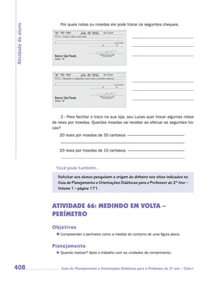 Por quais notas ou moedas ele pode trocar os seguintes cheques.
Atividade do aluno

                                                                      126,00
                          Cento e vinte e seis reais




                                                                      259,90
                          Duzentos e cinquenta e nove reais e noventa centavos




                          2 - Para facilitar o troco na sua loja, seu Lucas quer trocar algumas notas
                     de reais por moedas. Quantas moedas vai receber ao efetuar as seguintes tro-
                     cas?
                         20 reais por moedas de 50 centavos ––––––––––––––––––––––––––––
                         –––––––––––––––––––––––––––––––––––––––––––––––––––––––––––––
                         20 reais por moedas de 10 centavos ––––––––––––––––––––––––––––
                          ––––––––––––––––––––––––––––––––––––––––––––––––––––––––

                       Você pode também...
                        Solicitar aos alunos pesquisem a origem do dinheiro nos sites indicados no
                        Guia de Planejamento e Orientações Didáticas para o Professor do 2º Ano –
                        Volume 1 – página 171.



                     ATIVIDADE 66: MEDINDO EM VOLTA –
                     PERÍMETRO
                     Objetivos
                       n	
                        Compreender o perímetro como a medida do contorno de uma figura plana.


                     Planejamento
                        Quando realizar? Após o trabalho com as unidades de comprimento.
                       n	



408                       Guia de Planejamento e Orientações Didáticas para o Professor do 3O ano – Ciclo I
 