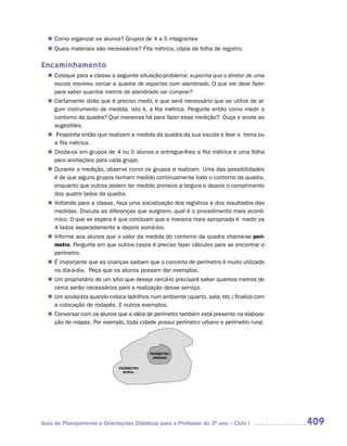 Como organizar os alunos? Grupos de 4 a 5 integrantes
  n	
   Quais materiais são necessários? Fita métrica, cópia da folha de registro.
  n	

Encaminhamento
   Coloque para a classe a seguinte situação-problema: suponha que o diretor de uma
  n	
   escola resolveu cercar a quadra de esportes com alambrado. O que ele deve fazer
   para saber quantos metros de alambrado vai comprar?
   Certamente dirão que é preciso medir, e que será necessário que se utilize de al-
  n	
   gum instrumento de medida, isto é, a fita métrica. Pergunte então como medir o
   contorno da quadra? Que maneiras há para fazer essa medição? Ouça e anote as
   sugestões.
  n	Proponha então que realizem a medida da quadra da sua escola e leve a trena ou
   a fita métrica.
   Divida-os em grupos de 4 ou 5 alunos e entregue-lhes a fita métrica e uma folha
  n	
   para anotações para cada grupo.
   Durante a medição, observe como os grupos a realizam. Uma das possibilidades
  n	
   é de que alguns grupos tenham medido continuamente todo o contorno da quadra,
   enquanto que outros podem ter medido primeiro a largura e depois o comprimento
   dos quatro lados da quadra.
   Voltando para a classe, faça uma socialização dos registros e dos resultados das
  n	
   medidas. Discuta as diferenças que surgirem, qual é o procedimento mais econô-
   mico. O que se espera é que concluam que a maneira mais apropriada é medir os
   4 lados separadamente e depois somá-los.
   Informe aos alunos que o valor da medida do contorno da quadra chama-se perí-
  n	
   metro. Pergunte em que outros casos é preciso fazer cálculos para se encontrar o
   perímetro.
  n	 importante que as crianças saibam que o conceito de perímetro é muito utilizado
   É
   no dia-a-dia. Peça que os alunos possam dar exemplos.
  n	 proprietário de um sítio que deseja cercá-lo precisará saber quantos metros de
   Um
   cerca serão necessários para a realização desse serviço.
  n	 azulejista quando coloca ladrilhos num ambiente (quarto, sala, etc.) finaliza com
   Um
   a colocação de rodapés. E outros exemplos.
   Conversar com os alunos que a idéia de perímetro também está presente na elabora-
  n	
   ção de mapas. Por exemplo, toda cidade possui perímetro urbano e perímetro rural.




                                          PERÍMETRO
                                           URBANO


                              PERÍMETRO
                                RURAL




Guia de Planejamento e Orientações Didáticas para o Professor do 3O ano – Ciclo I        409
 