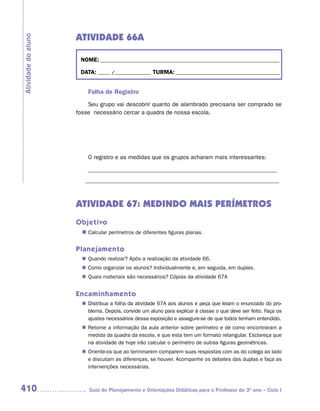 ATIVIDADE 66A
Atividade do aluno



                      NOME: __________________________________________________________________________

                      DATA: _____ /_______________ TURMA: ___________________________________________


                         Folha de Registro
                         Seu grupo vai descobrir quanto de alambrado precisaria ser comprado se
                     fosse necessário cercar a quadra de nossa escola.




                         O registro e as medidas que os grupos acharam mais interessantes:

                         ________________________________________________________________
                        ____________________________________________________________


                     ATIVIDADE 67: MEDINDO MAIS PERÍMETROS
                     Objetivo
                       n	
                        Calcular perímetros de diferentes figuras planas.


                     Planejamento
                        Quando realizar? Após a realização da atividade 66.
                       n	
                        Como organizar os alunos? Individualmente e, em seguida, em duplas.
                       n	
                        Quais materiais são necessários? Cópias da atividade 67A
                       n	


                     Encaminhamento
                        Distribua a folha da atividade 67A aos alunos e peça que leiam o enunciado do pro-
                       n	
                        blema. Depois, convide um aluno para explicar à classe o que deve ser feito. Faça os
                        ajustes necessários dessa exposição e assegure-se de que todos tenham entendido.
                        Retome a informação da aula anterior sobre perímetro e de como encontraram a
                       n	
                        medida da quadra da escola, e que esta tem um formato retangular. Esclareça que
                        na atividade de hoje irão calcular o perímetro de outras figuras geométricas.
                        Oriente-os que ao terminarem comparem suas respostas com as do colega ao lado
                       n	
                        e discutam as diferenças, se houver. Acompanhe os debates das duplas e faça as
                        intervenções necessárias.



410                       Guia de Planejamento e Orientações Didáticas para o Professor do 3O ano – Ciclo I
 