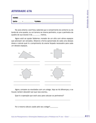 ATIVIDADE 67A




                                                                                     Atividade do aluno
  NOME: __________________________________________________________________________

  DATA: _____ /_______________ TURMA: ___________________________________________



    Na aula anterior, você ficou sabendo que o comprimento do contorno ou da
borda de uma quadra, ou um terreno se chama perímetro, e que o perímetro da
quadra da sua escola é de............... metros.

    Agora você vai ajudar Valdemar, morador de um sítio com vários espaços
que precisam ser cercados. Observe a forma aproximada de cada uma dessas
áreas e calcule qual é o comprimento do arame farpado necessário para cada
um desses espaços.
                                                               8m


         5m               8m                           8m              8m



                   12 m                                        8m




                                                               6m

              5m          5m                           6m              6m



           5m              5m
                                                       6m              6m

                   5m                                          6m




    Agora, compare os resultados com um colega. Veja se há diferenças, e se
houver, tentem descobrir por que isso ocorreu.

     Qual é a operação que você usou para calcular os perímetros?

     ______________________________________________________________



     Foi o mesmo cálculo usado pelo seu colega?_________




Guia de Planejamento e Orientações Didáticas para o Professor do 3O ano – Ciclo I    411
 