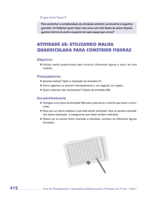 O que mais fazer?
        Para aumentar a complexidade da atividade anterior, acrescente a seguinte
        questão: Se Valdemar quiser fazer uma cerca com três fiadas de arame farpado,
        quantos metros de arame vai gastar em cada espaço que cercou?



      ATIVIDADE 68: UTILIZANDO MALHA
      QUADRICULADA PARA CONSTRUIR FIGURAS
      Objetivo
       n	
        Utilizar malha quadriculada para construir diferentes figuras a partir de uma
         medida.


      Planejamento
        Quando realizar? Após a realização da atividade 67.
       n	
        Como organizar os alunos? Individualmente e, em seguida, em duplas.
       n	
        Quais materiais são necessários? Cópias da atividade 68A
       n	


      Encaminhamento
        Entregue uma cópia da atividade 68A para cada aluno e solicite que leiam o enun-
       n	
        ciado.
        Peça que um aluno explique o que está sendo solicitado. Faça os ajustes necessá-
       n	
        rios dessa exposição e assegure-se que todos tenham entendido.
        Depois de os alunos terem realizado a atividade, socialize as diferentes figuras
       n	
        formadas.




412      Guia de Planejamento e Orientações Didáticas para o Professor do 3O ano – Ciclo I
 