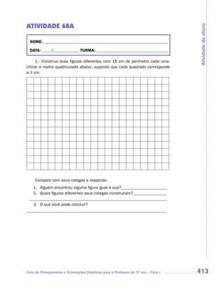ATIVIDADE 68A




                                                                                     Atividade do aluno
  NOME: __________________________________________________________________________

  DATA: _____ /_______________ TURMA: ___________________________________________

      1 - Construa duas figuras diferentes com 16 cm de perímetro cada uma.
Utilize a malha quadriculada abaixo, supondo que cada quadrado corresponde
a 1 cm.




     Compare com seus colegas e responda.
   1. Alguém encontrou alguma figura igual à sua? ______________________
   2. Quais figuras diferentes seus colegas construíram? ________________
 ___________________________________________________________________
   3. O que você pode concluir?
____________________________________________________________________




Guia de Planejamento e Orientações Didáticas para o Professor do 3O ano – Ciclo I    413
 