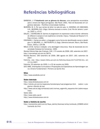 Referências bibliográficas
      BARBOSA, J. P Trabalhando com os gêneros do discurso: uma perspectiva enunciativa
                     .
           para o ensino de língua portuguesa. São Paulo: 2001. Tese de Doutorado em Lin-
           güística Aplicada – Pontifícia Universidade Católica.
      BEZERRA, M. A. Por que cartas do leitor na sala de aula. In: DIONÍSIO, A.P MACHADO,
                                                                                 .;
           A.R.; BEZERRA, M.A. (Orgs.) Gêneros textuais e ensino. 2.ed. Rio de Janeiro: Lucer-
           na, 2003. p. 47-57.
      DOLZS, J. SCHNEUWLY, B. Genres et progression en expression orale et écrite: eléments
           de réflexion à propos d’une expérience romande. Enjeux. Tradução de Roxane H. R.
           Rojo (mimeo). (1996).
      FONTANINI, I. Cartas ao editor: a linguagem como forma de identificação social e ideoló-
           gica. In: MEURER, J.L.; MOTTA-ROTH, D. (Orgs.) Gêneros textuais. Bauru, São Paulo:
           Edusc, 2002.p. 225-38.
      MELO, C.R.B. Cartas à redação: uma abordagem discursiva. Tese de doutorado da Uni-
           versidade Estadual de Campinas. 1999.
      Revista Ciência Hoje das Crianças: CHC, 173 outubro de 2006; 183, setembro de 2007.
      http://cienciahoje.uol.com.br/2873)
      Revista Recreio: 340 setembro de 2006; 386 agosto de 2007; 183, setembro de
           2007.
      Folhinha. site: http://www1.folha.uol.com.br/folhinha/dicas/di17110704.htm, em
           17/11/2007.
      Folhinha; 24 setembro de 2005; 1 e 22 de outubro de 2005.
      DOT/SME. Orientações Curriculares e Proposições de Expectativas de Aprendizagem pa-
           ra o Ensino Fundamental I: Primeiro ao Quinto Ano

      Sites
      http://www.canalkids.com.br

      Sobre televisão
      http://www.klickeducacao.com.br
      http://retrotv.uol.com.br/especiais/bonstempos/tupi/programas.html. (sobre o pro-
           grama o Mundo da lua).
      http://www.ucb.br/prg/comsocial/cceh/normas_organinfo_esquema.htm (sobre esque-
           mas)
      Sobre rádio
      http://www.radio.usp.br
      http://www.klickeducacao.com.br

      Sobre a história da escrita
      http://recreionline.abril.com.br/fique_dentro/diversao/artes/conteudo_229800.shtml
           Leonardo da Vinci




414        Guia de Planejamento e Orientações Didáticas para o Professor do 3O ano – Ciclo I
 