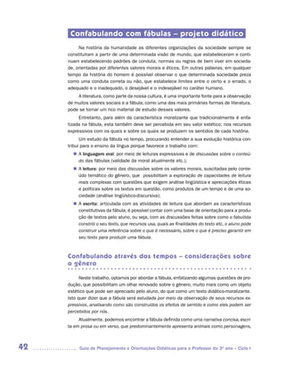 Confabulando com fábulas – projeto didático
          Na história da humanidade as diferentes organizações da sociedade sempre se
     constituíram a partir de uma determinada visão de mundo, que estabeleceram e conti-
     nuam estabelecendo padrões de conduta, normas ou regras de bem viver em socieda-
     de, orientadas por diferentes valores morais e éticos. Em outras palavras, em qualquer
     tempo da história do homem é possível observar o que determinada sociedade preza
     como uma conduta correta ou não, que estabelece limites entre o certo e o errado, o
     adequado e o inadequado, o desejável e o indesejável no caráter humano.
         A literatura, como parte da nossa cultura, é uma importante fonte para a observação
     de muitos valores sociais e a fábula, como uma das mais primárias formas de literatura,
     pode se tornar um rico material de estudo desses valores.
          Entretanto, para além da característica moralizante que tradicionalmente é enfa-
     tizada na fábula, esta também deve ser percebida em seu valor estético; nos recursos
     expressivos com os quais e sobre os quais se produzem os sentidos de cada história.
           Um estudo da fábula no tempo, procurando entender a sua evolução histórica con-
     tribui para o ensino da língua porque favorece o trabalho com:
       n	 linguagem oral: por meio de leituras expressivas e de discussões sobre o conteú-
        A
        do das fábulas (validade da moral atualmente etc.);
       n	 leitura: por meio das discussões sobre os valores morais, suscitadas pelo conte-
        A
        údo temático do gênero, que possibilitam a exploração de capacidades de leitura
        mais complexas com questões que exigem análise lingüística e apreciações éticas
        e políticas sobre os textos em questão, como produtos de um tempo e de uma so-
        ciedade (análise lingüístico-discursiva);
       n	 escrita: articulada com as atividades de leitura que abordam as características
        A
        constitutivas da fábula, é possível contar com uma base de orientação para a produ-
        ção de textos pelo aluno, ou seja, com as discussões feitas sobre como o fabulista
        constrói o seu texto, que recursos usa, quais as finalidades do texto etc, o aluno pode
        construir uma referência sobre o que é necessário, sobre o que é preciso garantir em
        seu texto para produzir uma fábula.



     Confabulando através dos tempos – considerações sobre
     o gênero

           Neste trabalho, optamos por abordar a fábula, enfatizando algumas questões de pro-
     dução, que possibilitam um olhar renovado sobre o gênero, muito mais como um objeto
     estético que pode ser apreciado pelo aluno, do que como um texto didático-moralizante.
     Isto quer dizer que a fábula será estudada por meio da observação de seus recursos ex-
     pressivos, analisando como são construídos os efeitos de sentido e como eles podem ser
     percebidos por nós.
          Atualmente, podemos encontrar a fábula definida como uma narrativa concisa, escri-
     ta em prosa ou em verso, que predominantemente apresenta animais como personagens,



42        Guia de Planejamento e Orientações Didáticas para o Professor do 3O ano – Ciclo I
 