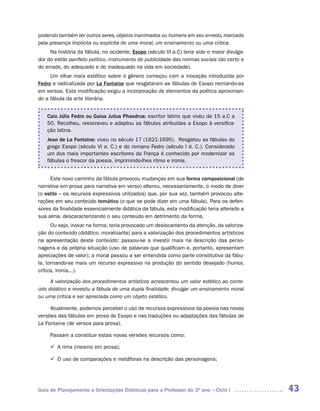 podendo também ter outros seres, objetos inanimados ou homens em seu enredo, marcada
pela presença implícita ou explícita de uma moral, um ensinamento ou uma crítica.
     Na história da fábula, no ocidente, Esopo (século VI a.C) teria sido o maior divulga-
dor do estilo panfleto político, instrumento de publicidade das normas sociais (do certo e
do errado, do adequado e do inadequado na vida em sociedade).
     Um olhar mais estético sobre o gênero começou com a inovação introduzida por
Fedro e radicalizada por La Fontaine que resgataram as fábulas de Esopo recriando-as
em versos. Esta modificação exigiu a incorporação de elementos da poética aproximan-
do a fábula da arte literária.


    Caio Júlio Fedro ou Gaius Julius Phaedrus: escritor latino que viveu de 15 a.C a
    50. Recolheu, reescreveu e adaptou as fábulas atribuídas a Esopo à versifica-
    ção latina.
    Jean de La Fontaine: viveu no século 17 (1621-1695). Resgatou as fábulas do
    grego Esopo (século VI a. C.) e do romano Fedro (século I d. C.). Considerado
    um dos mais importantes escritores da França é conhecido por modernizar as
    fábulas o frescor da poesia, imprimindo-lhes ritmo e ironia.


     Este novo caminho da fábula provocou mudanças em sua forma composicional (de
narrativa em prosa para narrativa em verso) alterou, necessariamente, o modo de dizer
(o estilo – os recursos expressivos utilizados) que, por sua vez, também provocou alte-
rações em seu conteúdo temático (o que se pode dizer em uma fábula). Para os defen-
sores da finalidade essencialmente didática da fábula, esta modificação teria alterado a
sua alma, descaracterizando o seu conteúdo em detrimento da forma.
      Ou seja, inovar na forma, teria provocado um deslocamento da atenção, da valoriza-
ção do conteúdo (didático, moralizante) para a valorização dos procedimentos artísticos
na apresentação deste conteúdo: passou-se a investir mais na descrição das perso-
nagens e da própria situação (uso de palavras que qualificam e, portanto, apresentam
apreciações de valor); a moral passou a ser entendida como parte constitutiva da fábu-
la, tornando-se mais um recurso expressivo na produção do sentido desejado (humor,
crítica, ironia...).

     A valorização dos procedimentos artísticos acrescentou um valor estético ao conte-
údo didático e revestiu a fábula de uma dupla finalidade: divulgar um ensinamento moral
ou uma crítica e ser apreciada como um objeto estético.

     Atualmente, podemos perceber o uso de recursos expressivos da poesia nas novas
versões das fábulas em prosa de Esopo e nas traduções ou adaptações das fábulas de
La Fontaine (de versos para prosa).

     Passam a constituir estas novas versões recursos como:

     ü	 rima (mesmo em prosa);
       A

     ü	 uso de comparações e metáforas na descrição das personagens;
       O




Guia de Planejamento e Orientações Didáticas para o Professor do 3O ano – Ciclo I            43
 