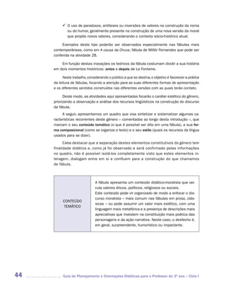 ü	 uso de paradoxos, antíteses ou inversões de valores na construção da ironia
           O
           	
             ou do humor, geralmente presente na construção de uma nova versão da moral
             que propõe novos valores, considerando o contexto sócio-histórico atual.

          Exemplos deste tipo poderão ser observados especialmente nas fábulas mais
     contemporâneas, como em A causa da Chuva, fábula de Millôr Fernandes que pode ser
     conferida na atividade 2B.

         Em função destas inovações os teóricos da fábula costumam dividir a sua história
     em dois momentos históricos: antes e depois de La Fontaine.

           Neste trabalho, considerando o público a que se destina, o objetivo é favorecer a prática
     da leitura de fábulas, focando a atenção para as suas diferentes formas de apresentação
     e os diferentes sentidos construídos nas diferentes versões com as quais terão contato.

           Deste modo, as atividades aqui apresentadas focarão o caráter estético do gênero,
     priorizando a observação e análise dos recursos lingüísticos na construção do discurso
     da fábula.
          A seguir, apresentamos um quadro que visa sintetizar e sistematizar algumas ca-
     racterísticas recorrentes deste gênero – comentadas ao longo desta introdução –, que
     marcam o seu conteúdo temático (o que é possível ser dito em uma fábula), a sua for-
     ma composicional (como se organiza o texto) e o seu estilo (quais os recursos da língua
     usados para se dizer).
           Cabe destacar que a separação destes elementos constitutivos do gênero tem
     finalidade didática e, como já foi observado e será confirmado pelas informações
     no quadro, não é possível isolá-los completamente visto que estes elementos in-
     teragem, dialogam entre em si e confluem para a construção do que chamamos
     de fábula.



                                A fábula apresenta um conteúdo didático-moralista que vei-
                                cula valores éticos, políticos, religiosos ou sociais.
                                Este conteúdo pode vir organizado de modo a enfocar o dis-
                                curso moralista – mais comum nas fábulas em prosa, clás-
          CONTEÚDO
                                sicas – ou pode assumir um valor mais estético, com uma
          TEMÁTICO
                                linguagem mais metafórica e a presença de descrições mais
                                apreciativas que investem na constituição mais poética das
                                personagens e da ação narrativa. Neste caso, o desfecho é,
                                em geral, surpreendente, humorístico ou impactante.




44         Guia de Planejamento e Orientações Didáticas para o Professor do 3O ano – Ciclo I
 